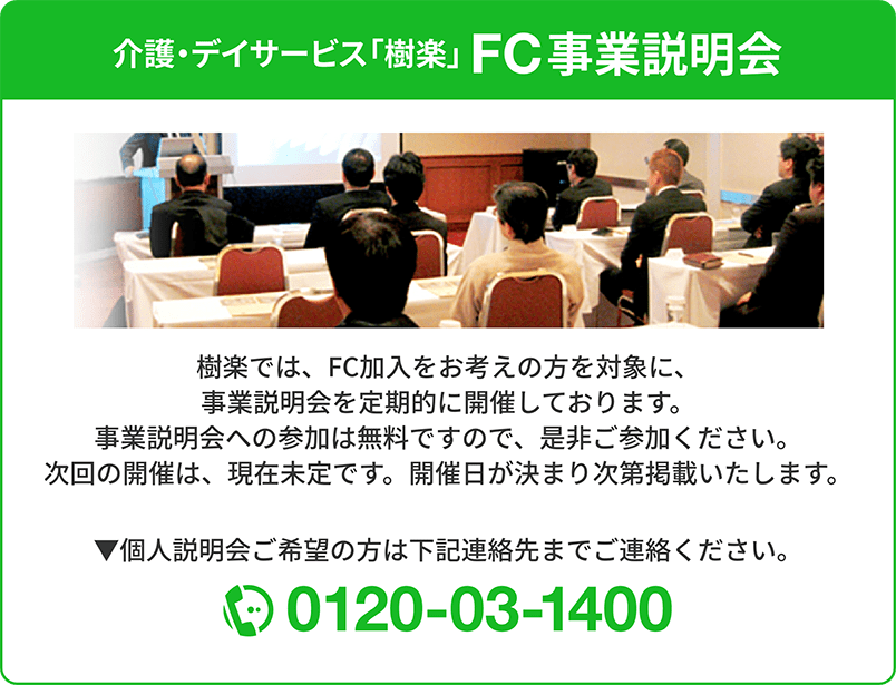 介護・デイサービス「樹楽」FC事業説明会｜個人説明会ご希望の方は0120-03-1400までご連絡ください。｜樹楽では、FC加入をお考えの方を対象に、事業説明会を定期的に開催しております。事業説明会への参加は無料ですので、是非ご参加ください。